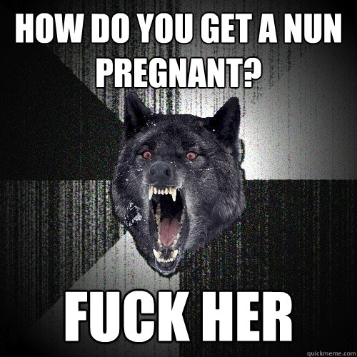 how do you get a nun pregnant? fuck her  Insanity Wolf