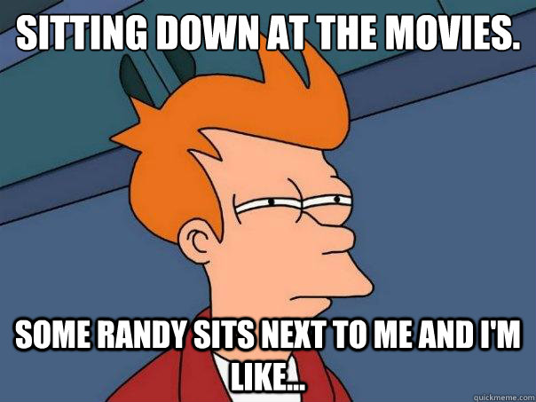 Sitting down at the movies.
 Some randy sits next to me and I'm like...  Futurama Fry