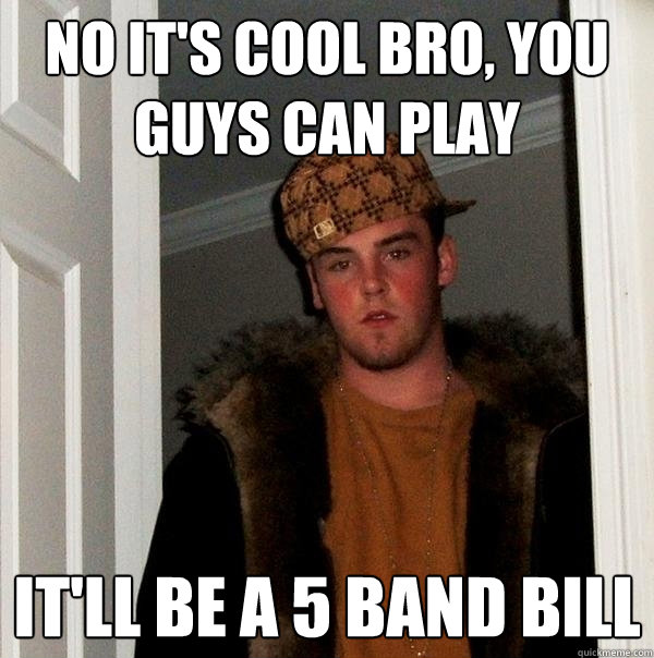 No it's cool bro, you guys can play It'll be a 5 band bill  Scumbag Steve