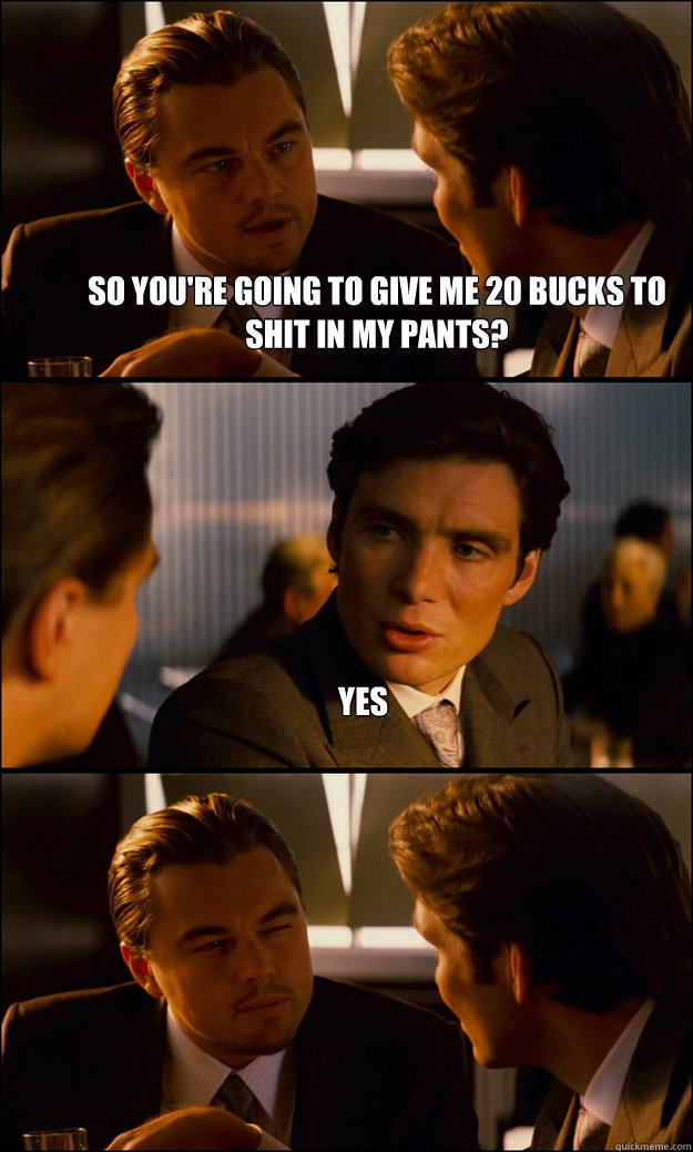 So you're going to give me 20 bucks to shit in my pants? yes   Inception