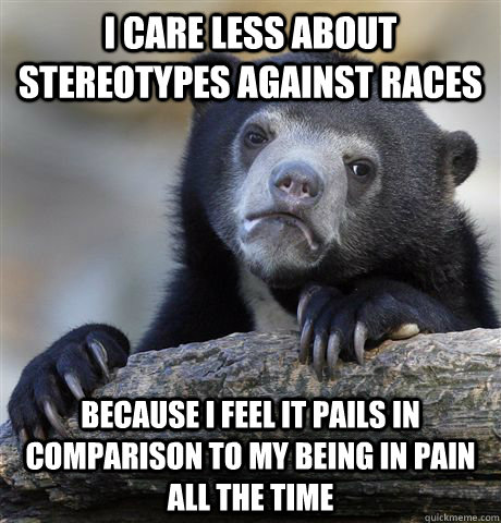 I care less about stereotypes against races because I feel it pails in comparison to my being in pain all the time - I care less about stereotypes against races because I feel it pails in comparison to my being in pain all the time  confessionbear