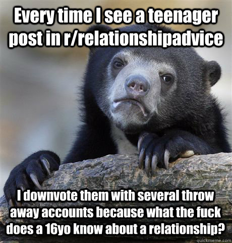 Every time I see a teenager post in r/relationshipadvice I downvote them with several throw away accounts because what the fuck does a 16yo know about a relationship? - Every time I see a teenager post in r/relationshipadvice I downvote them with several throw away accounts because what the fuck does a 16yo know about a relationship?  Confession Bear