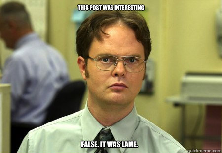 this post was interesting
 false. it was lame.   Dwight