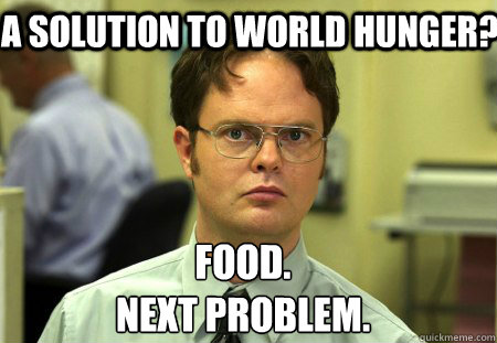 A solution to world hunger?  Food.
Next problem.  Schrute