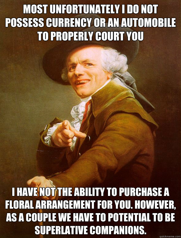 most unfortunately I do not possess currency or an automobile to properly court you I have not the ability to purchase a floral arrangement for you. However, as a couple we have to potential to be superlative companions.  Joseph Ducreux