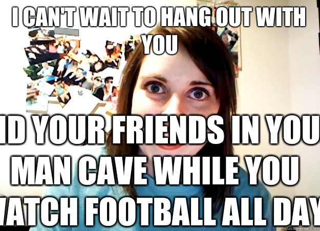 I can't wait to hang out with you And your friends in your man cave while you watch football all day. - I can't wait to hang out with you And your friends in your man cave while you watch football all day.  Overly Attached Girlfriend