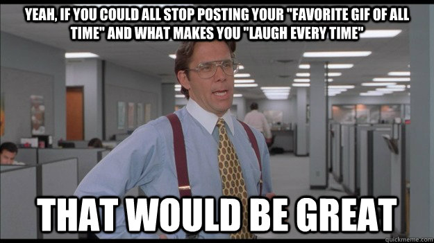 Yeah, If you could all stop posting your 