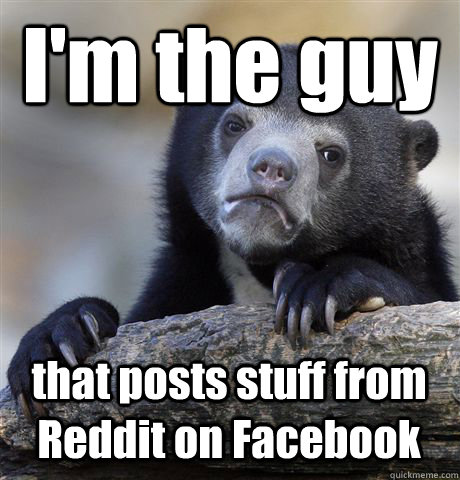 I'm the guy that posts stuff from Reddit on Facebook - I'm the guy that posts stuff from Reddit on Facebook  Confession Bear