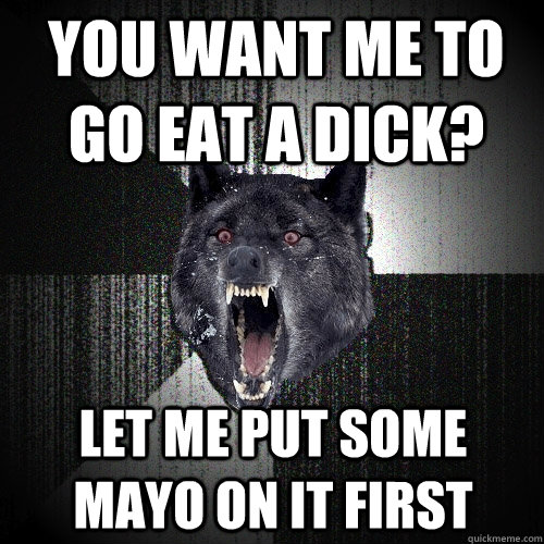 you want me to go eat a dick? let me put some mayo on it first  Insanity Wolf