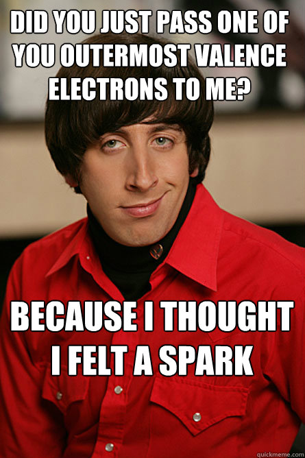 did you just pass one of you outermost valence electrons to me? because i thought i felt a spark  Pickup Line Scientist