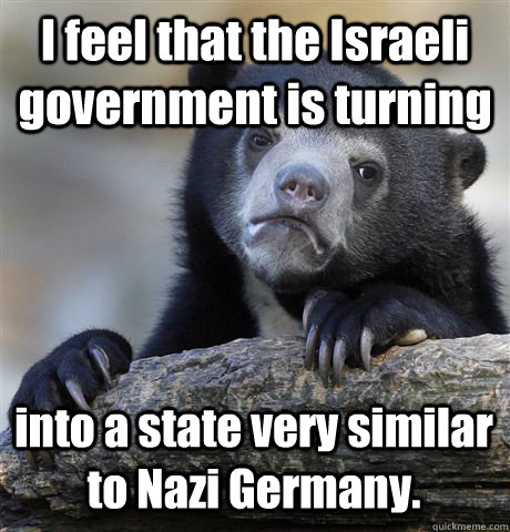 I feel that the Israeli government is turning into a state very similar to Nazi Germany.  Confession Bear