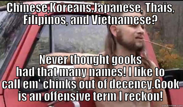 CHINESE,KOREANS,JAPANESE, THAIS, FILIPINOS, AND VIETNAMESE? NEVER THOUGHT GOOKS HAD THAT MANY NAMES! I LIKE TO CALL EM' CHINKS OUT OF DECENCY.GOOK IS AN OFFENSIVE TERM I RECKON! Almost Politically Correct Redneck