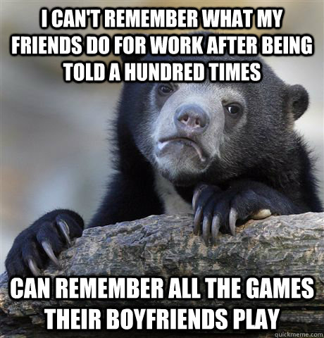 i can't remember what my friends do for work after being told a hundred times can remember all the games their boyfriends play  Confession Bear