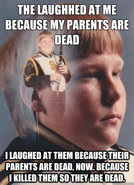 the laughhed at me because my parents are dead i laughed at them because their parents are dead, now. because i killed them so they are dead. - the laughhed at me because my parents are dead i laughed at them because their parents are dead, now. because i killed them so they are dead.  PTSD Clarinet Boy