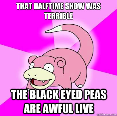 that halftime show was terrible the black eyed peas are awful live  Slowpoke