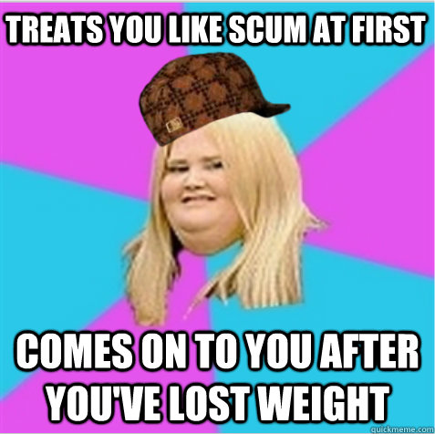 Treats you like scum at first Comes on to you after you've lost weight - Treats you like scum at first Comes on to you after you've lost weight  scumbag fat girl