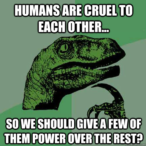 Humans are cruel to each other... So we should give a few of them power over the rest?  Philosoraptor