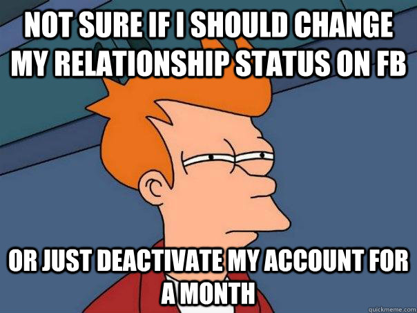 NOT SURE IF I SHOULD CHANGE MY RELATIONSHIP STATUS ON FB OR JUST DEACTIVATE MY ACCOUNT FOR A MONTH - NOT SURE IF I SHOULD CHANGE MY RELATIONSHIP STATUS ON FB OR JUST DEACTIVATE MY ACCOUNT FOR A MONTH  Futurama Fry