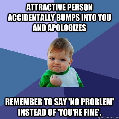 Attractive person accidentally bumps into you and apologizes remember to say 'no problem' instead of 'you're fine'.  Success Kid