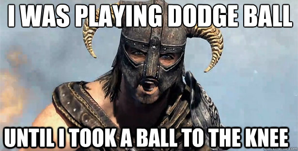 I was playing dodge ball
 Until i took a ball to the knee  skyrim