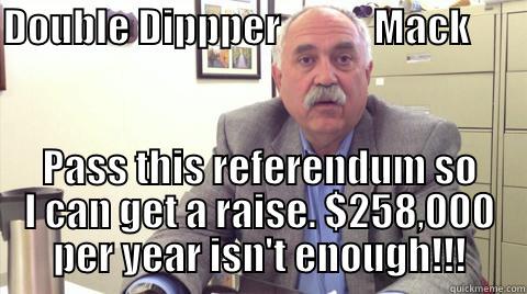 DOUBLE DIPPPER            MACK                     PASS THIS REFERENDUM SO I CAN GET A RAISE. $258,000 PER YEAR ISN'T ENOUGH!!! Misc