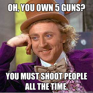 Oh, you own 5 guns? You must shoot people 
all the time.  Condescending Wonka