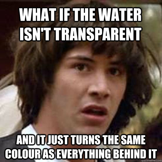 What if the water isn't transparent and it just turns the same colour as everything behind it  conspiracy keanu