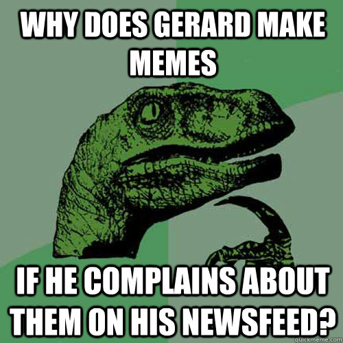 why does gerard make memes if he complains about them on his newsfeed?  Philosoraptor