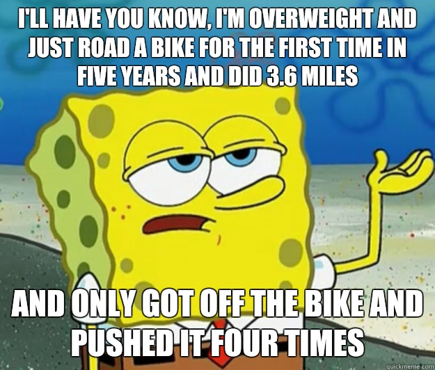 I'll have you know, I'm overweight and just road a bike for the first time in five years and did 3.6 miles And only got off the bike and pushed it four times  Tough Spongebob