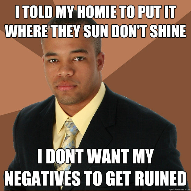 I told my homie to put it where they sun don't shine i dont want my negatives to get ruined  Successful Black Man