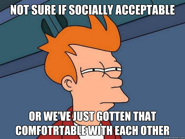 Not sure if socially acceptable Or we've just gotten that comfotrtable with each other  Futurama Fry