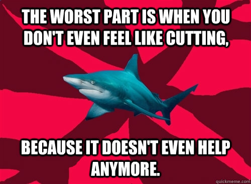 the worst part is when you don't even feel like cutting, because it doesn't even help anymore.  Self-Injury Shark