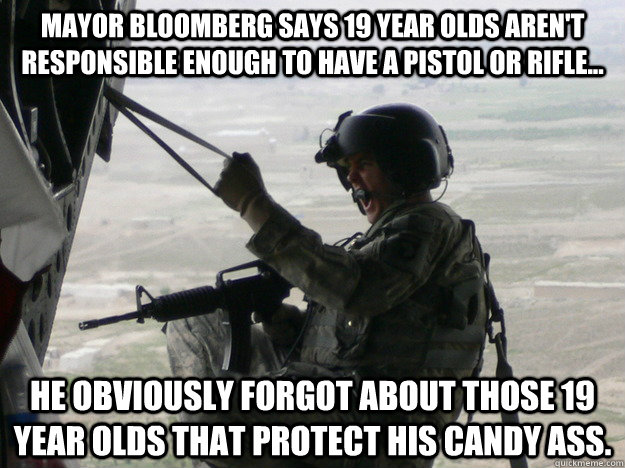 Mayor Bloomberg says 19 year olds aren't responsible enough to have a pistol or rifle... He obviously forgot about those 19 year olds that protect his candy ass. - Mayor Bloomberg says 19 year olds aren't responsible enough to have a pistol or rifle... He obviously forgot about those 19 year olds that protect his candy ass.  Bloomberg