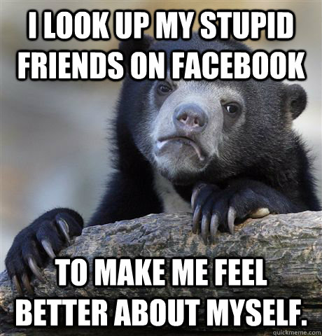 I look up my stupid friends on facebook To make me feel better about myself. - I look up my stupid friends on facebook To make me feel better about myself.  Misc