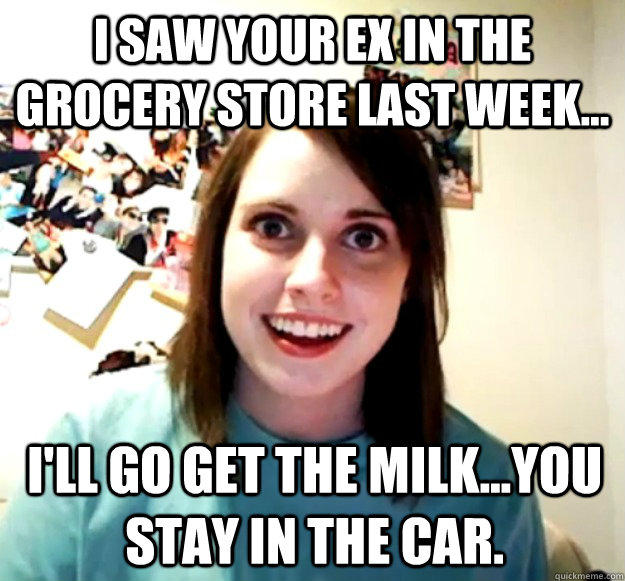 I saw your ex in the grocery store last week... I'll go get the milk...you stay in the car. - I saw your ex in the grocery store last week... I'll go get the milk...you stay in the car.  Overly Attached Girlfriend