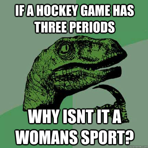 If a hockey game has three periods why isnt it a womans sport?  Philosoraptor