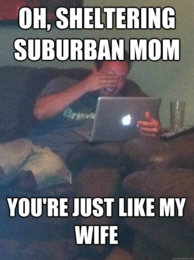 Oh, Sheltering Suburban Mom You're just like my wife  MEME DAD