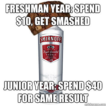 freshman year: spend $10, get smashed junior year: spend $40 for same result  Scumbag Alcohol