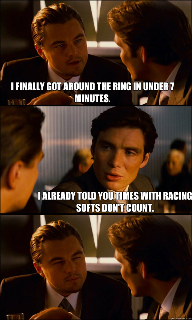 I finally got around the ring in under 7 minutes. I already told you times with racing softs don't count. - I finally got around the ring in under 7 minutes. I already told you times with racing softs don't count.  Inception