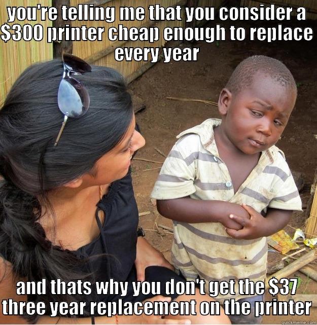 YOU'RE TELLING ME THAT YOU CONSIDER A $300 PRINTER CHEAP ENOUGH TO REPLACE EVERY YEAR AND THATS WHY YOU DON'T GET THE $37 THREE YEAR REPLACEMENT ON THE PRINTER Skeptical Third World Kid