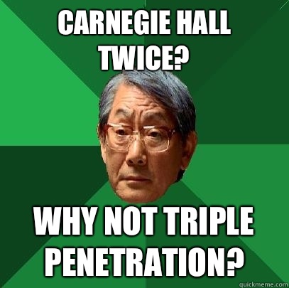 Carnegie Hall twice? Why not Triple Penetration?  High Expectations Asian Father