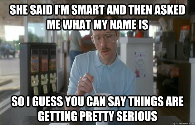 She said I'm smart and then asked me what my name is So I guess you can say things are getting pretty serious  Things are getting pretty serious