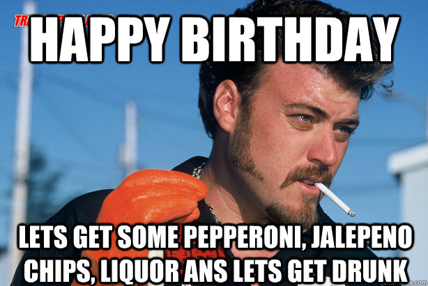 Happy Birthday Lets Get some Pepperoni, Jalepeno Chips, Liquor ans lets get drunk  Ricky Trailer Park Boys