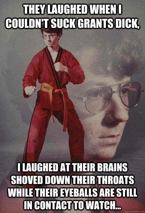 They laughed when I couldn't suck Grants dick, I laughed at their brains shoved down their throats while their eyeballs are still in contact to watch... - They laughed when I couldn't suck Grants dick, I laughed at their brains shoved down their throats while their eyeballs are still in contact to watch...  Karate Kyle