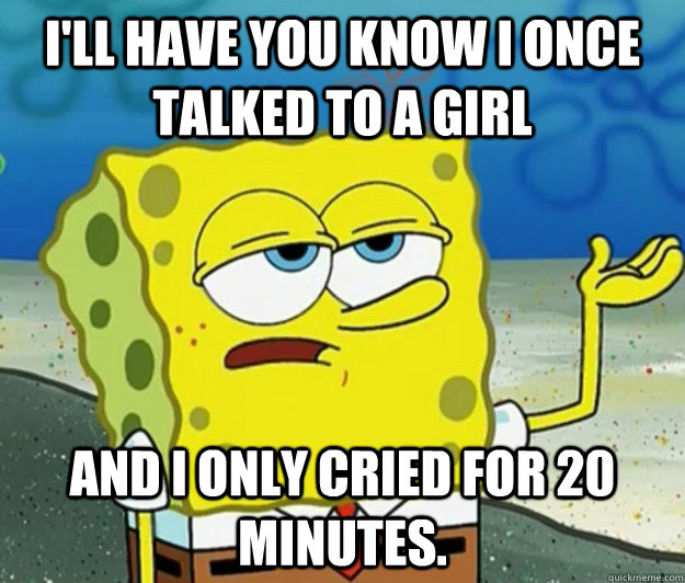 I'll have you know I once talked to a girl and I only cried for 20 minutes. - I'll have you know I once talked to a girl and I only cried for 20 minutes.  Tough Spongebob