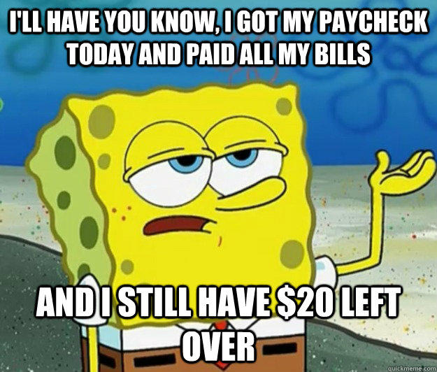 I'll have you know, I got my paycheck today and paid all my bills And I still have $20 left over  