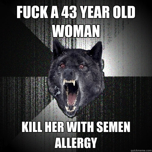 Fuck a 43 year old woman Kill her with semen allergy  Insanity Wolf