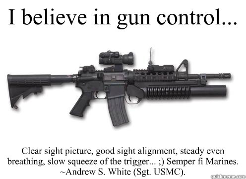 I believe in gun control...  Clear sight picture, good sight alignment, steady even breathing, slow squeeze of the trigger... ;) Semper fi Marines.
~Andrew S. White (Sgt. USMC). - I believe in gun control...  Clear sight picture, good sight alignment, steady even breathing, slow squeeze of the trigger... ;) Semper fi Marines.
~Andrew S. White (Sgt. USMC).  Misc