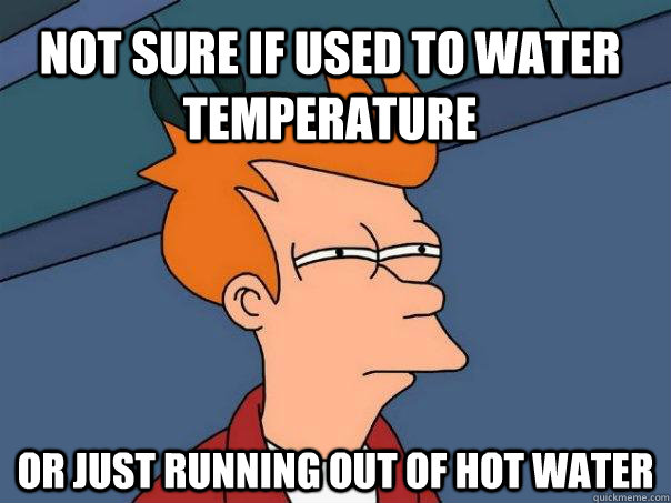 Not sure if used to water temperature  or just running out of hot water  Futurama Fry