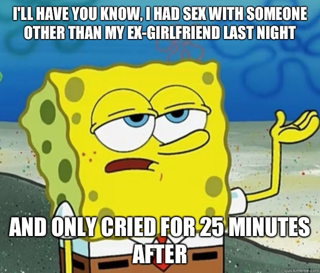 I'll have you know, I had sex with someone other than my ex-girlfriend last night and only cried for 25 minutes after   Tough Spongebob